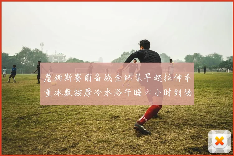 詹姆斯赛前备战全纪录早起拉伸举重冰敷按摩冷水浴午睡六小时到场准备
