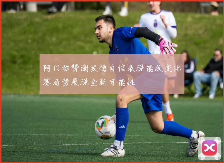 阿门称赞谢泼德自信表现能改变比赛局势展现全新可能性