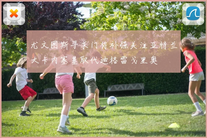 尤文图斯寻求门将补强关注亚特兰大卡内塞基取代迪格雷戈里奥