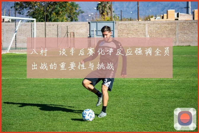 八村塁谈季后赛化学反应强调全员出战的重要性与挑战