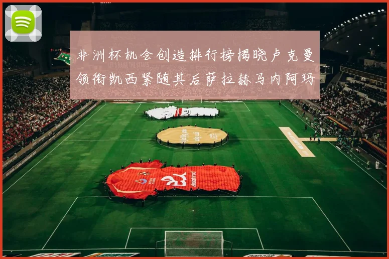 非洲杯机会创造排行榜揭晓卢克曼领衔凯西紧随其后萨拉赫马内阿玛德跻身前五