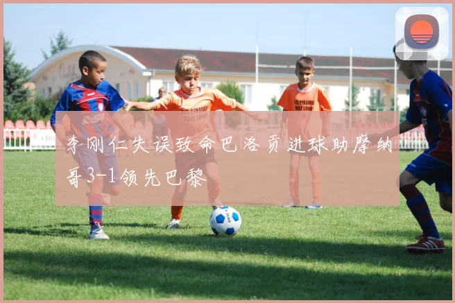 李刚仁失误致命巴洛贡进球助摩纳哥3-1领先巴黎