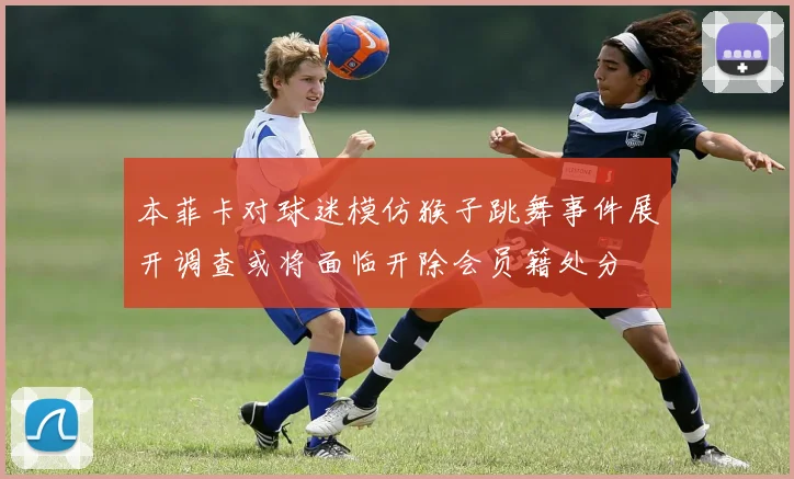本菲卡对球迷模仿猴子跳舞事件展开调查或将面临开除会员籍处分