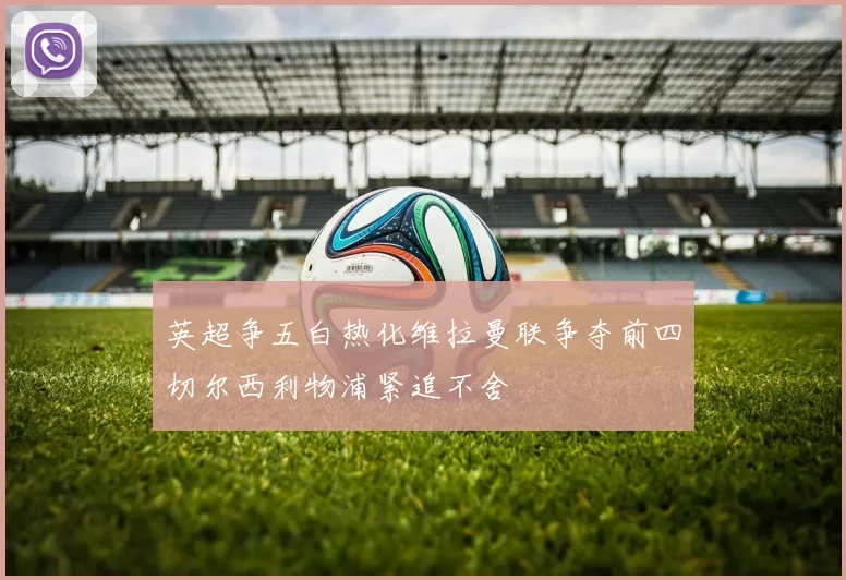 英超争五白热化维拉曼联争夺前四切尔西利物浦紧追不舍