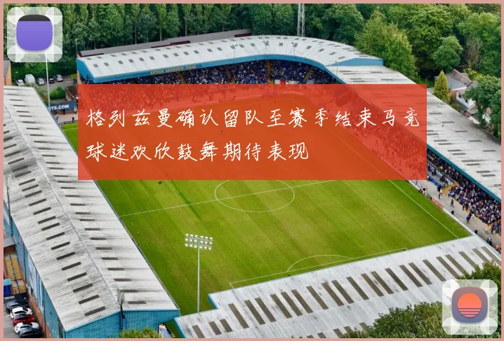 格列兹曼确认留队至赛季结束马竞球迷欢欣鼓舞期待表现
