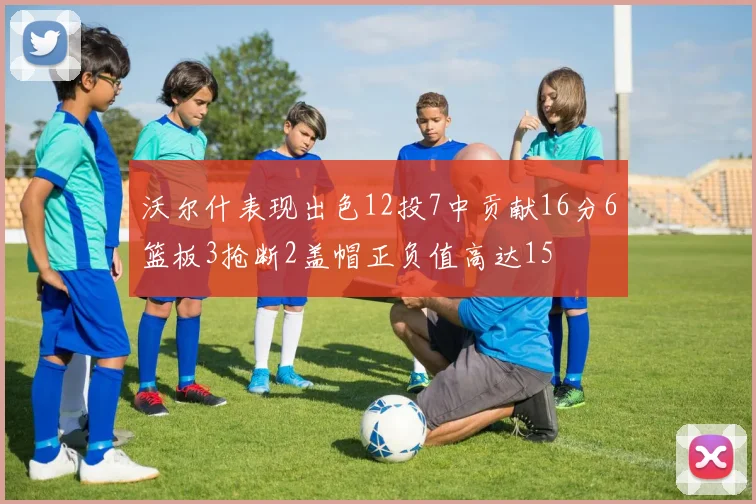 沃尔什表现出色12投7中贡献16分6篮板3抢断2盖帽正负值高达15
