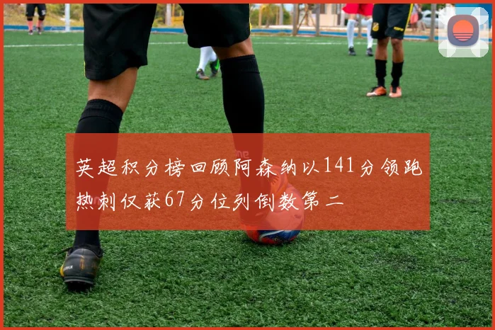 英超积分榜回顾阿森纳以141分领跑热刺仅获67分位列倒数第二
