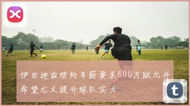 伊尔迪兹续约年薪要求600万欧元并希望尤文提升球队实力