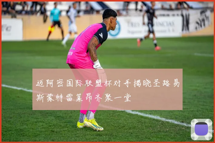 迈阿密国际联盟杯对手揭晓圣路易斯蒙特雷莱昂齐聚一堂