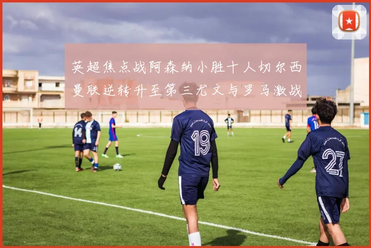 英超焦点战阿森纳小胜十人切尔西曼联逆转升至第三尤文与罗马激战平局