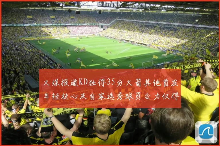 火媒报道KD独得35分火箭其他首发年轻核心及自家选秀球员合力仅得42分