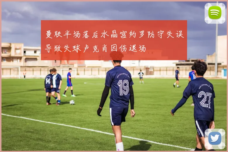 曼联半场落后水晶宫约罗防守失误导致失球卢克肖因伤退场