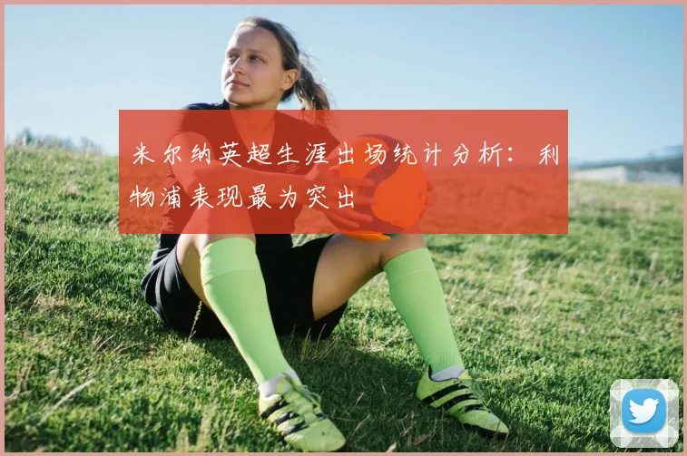 米尔纳英超生涯出场统计分析：利物浦表现最为突出