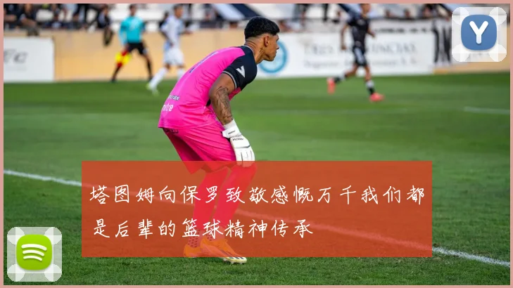 塔图姆向保罗致敬感慨万千我们都是后辈的篮球精神传承