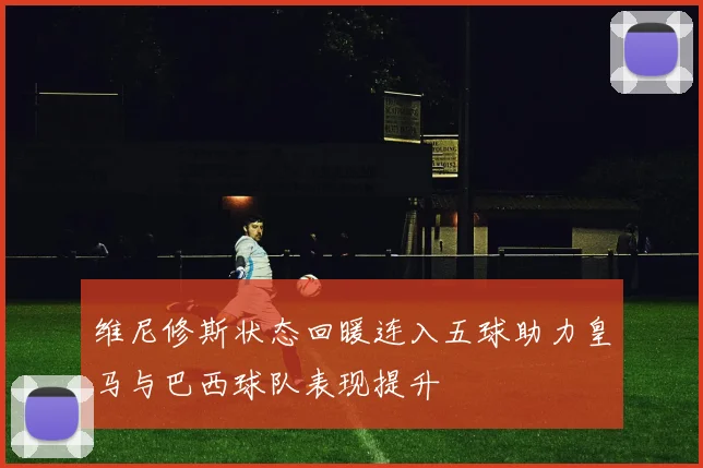 维尼修斯状态回暖连入五球助力皇马与巴西球队表现提升