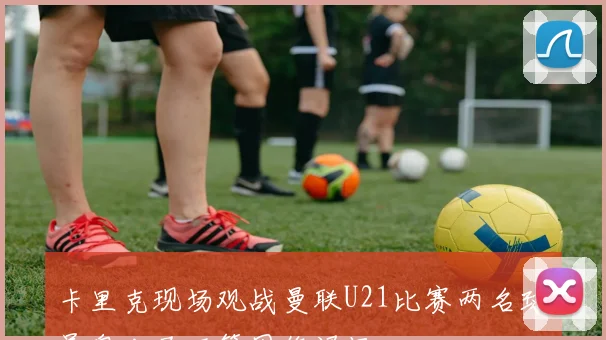 卡里克现场观战曼联U21比赛两名球员奥比马丁等因伤退场