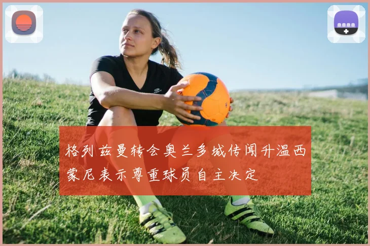 格列兹曼转会奥兰多城传闻升温西蒙尼表示尊重球员自主决定