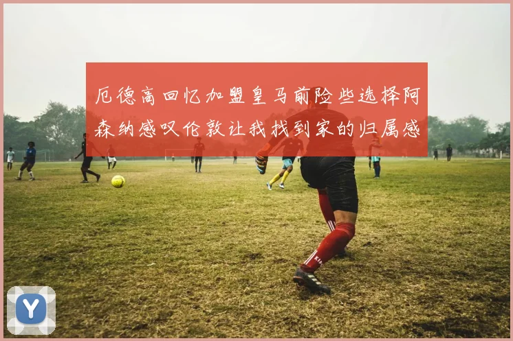 厄德高回忆加盟皇马前险些选择阿森纳感叹伦敦让我找到家的归属感