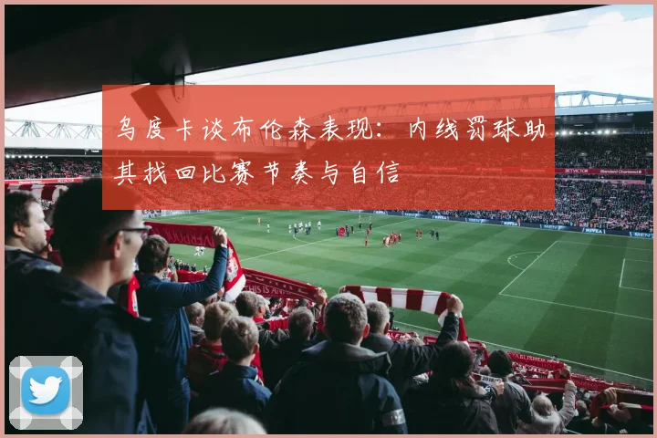 乌度卡谈布伦森表现：内线罚球助其找回比赛节奏与自信