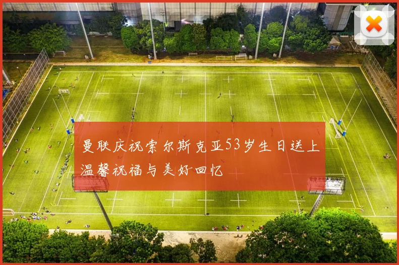 曼联庆祝索尔斯克亚53岁生日送上温馨祝福与美好回忆