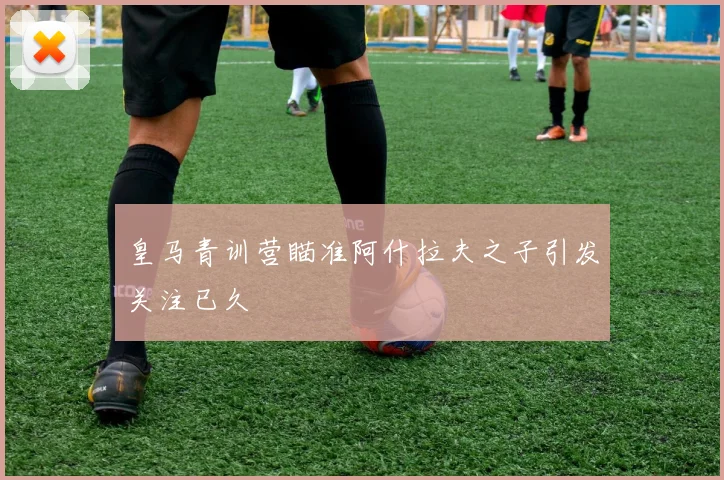 皇马青训营瞄准阿什拉夫之子引发关注已久