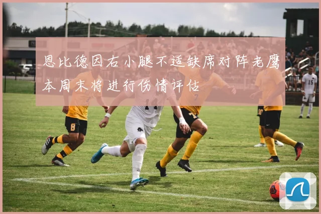 恩比德因右小腿不适缺席对阵老鹰本周末将进行伤情评估