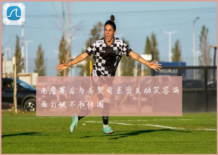 老詹赛后与东契奇亲密互动笑容满面打破不和传闻
