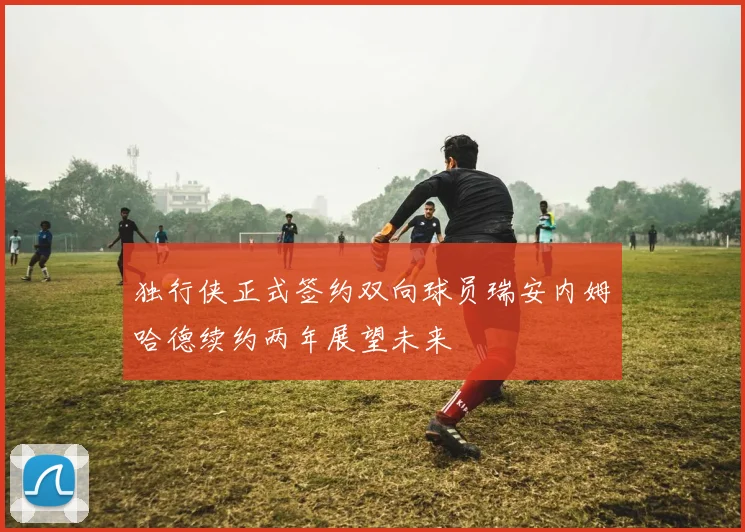 独行侠正式签约双向球员瑞安内姆哈德续约两年展望未来