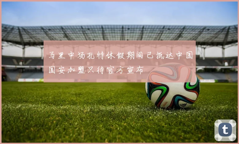 马里中场孔特休假期间已抵达中国国安加盟只待官方宣布